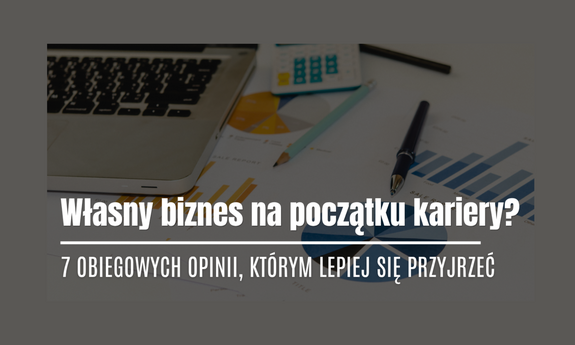 Własny biznes na początku kariery? 7 obiegowych opinii, którym lepiej się przyjrzeć